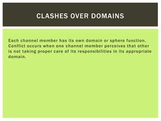CLASHES OVER DOMAINS
Each channel member has its own domain or sphere function.
Conflict occurs when one channel member perceives that other
is not taking proper care of its responsibilities in its appropriate
domain.
 