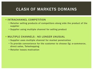  INTRACHANNEL COMPETITION
 Retailer selling products of competitors along side the product of the
supplier
 Supplier using multiple channel for selling product
 MULTIPLE CHANNELS : NO LONGER UNUSUAL
 Supplier uses multiple channel for market penetration
 To provide convenience for the customer to choose Eg: e-commerce,
direct sales, Teleshopping
 Retailer losses motivation
CLASH OF MARKETS DOMAINS
 