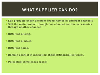  Sell products under different brand names in different channels
 Sell the main product through one channel and the accessories
through another channel
 Different pricing.
 Different product.
 Different name.
 Domain conflict in marketing channel(financial services).
 Perceptual differences (coke)
WHAT SUPPLIER CAN DO?
 