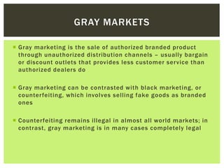  Gray marketing is the sale of authorized branded product
through unauthorized distribution channels – usually bargain
or discount outlets that provides less customer service than
authorized dealers do
 Gray marketing can be contrasted with black marketing, or
counterfeiting, which involves selling fake goods as branded
ones
 Counterfeiting remains illegal in almost all world markets; in
contrast, gray marketing is in many cases completely legal
GRAY MARKETS
 