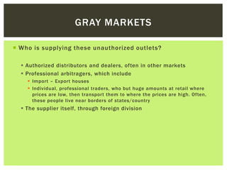 Who is supplying these unauthorized outlets?
 Authorized distributors and dealers, often in other markets
 Professional arbitragers, which include
 Import – Export houses
 Individual, professional traders, who but huge amounts at retail where
prices are low, then transport them to where the prices are high. Often,
these people live near borders of states/country
 The supplier itself, through foreign division
GRAY MARKETS
 