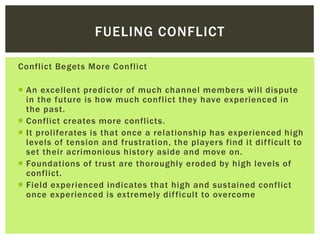Conflict Begets More Conflict
 An excellent predictor of much channel members will dispute
in the future is how much conflict they have experienced in
the past.
 Conflict creates more conflicts.
 It proliferates is that once a relationship has experienced high
levels of tension and frustration, the players find it difficult to
set their acrimonious history aside and move on.
 Foundations of trust are thoroughly eroded by high levels of
conflict.
 Field experienced indicates that high and sustained conflict
once experienced is extremely difficult to overcome
FUELING CONFLICT
 