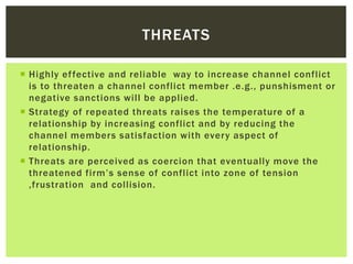  Highly effective and reliable way to increase channel conflict
is to threaten a channel conflict member .e.g., punshisment or
negative sanctions will be applied.
 Strategy of repeated threats raises the temperature of a
relationship by increasing conflict and by reducing the
channel members satisfaction with every aspect of
relationship.
 Threats are perceived as coercion that eventually move the
threatened firm’s sense of conflict into zone of tension
,frustration and collision.
THREATS
 
