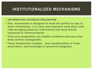  INFORMATION INTENSIVE MECHANISM
 This mechanism is designed to head off conflict by way to
share information. It is risky and expensive each party side
risks divulging sensitive information and must devote
resources to communication.
 Trust and cooperation are helpful conditions because they
keep conflict manageable.
 These mechanism includes joint memberships in trade
association ,and exchange of personnel programs.
INSTITUTIONALIZED MECHANISMS
 