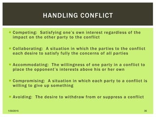 HANDLING CONFLICT
 Competing: Satisfying one’s own interest regardless of the
impact on the other party to the conflict
 Collaborating: A situation in which the parties to the conflict
each desire to satisfy fully the concerns of all parties
 Accommodating: The willingness of one party in a conflict to
place the opponent’s interests above his or her own
 Compromising: A situation in which each party to a conflict is
willing to give up something
 Avoiding: The desire to withdraw from or suppress a conflict
1/30/2015 35
 