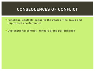  Functional conflict: supports the goals of the group and
improves its performance
 Dysfunctional conflict: Hinders group performance
CONSEQUENCES OF CONFLICT
 