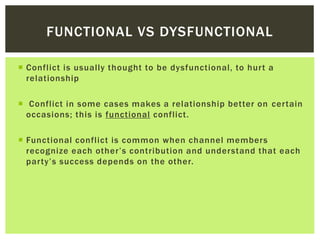  Conflict is usually thought to be dysfunctional, to hurt a
relationship
 Conflict in some cases makes a relationship better on certain
occasions; this is functional conflict.
 Functional conflict is common when channel members
recognize each other’s contribution and understand that each
party’s success depends on the other.
FUNCTIONAL VS DYSFUNCTIONAL
 
