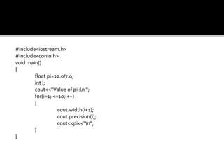 #include<iostream.h>
#include<conio.h>
void main()
{
        float pi=22.0/7.0;
        int I;
        cout<<“Value of pi :n “;
        for(i=1;i<=10;i++)
        {
                   cout.width(i+1);
                   cout.precision(i);
                   cout<<pi<<“n”;
        }
}
 