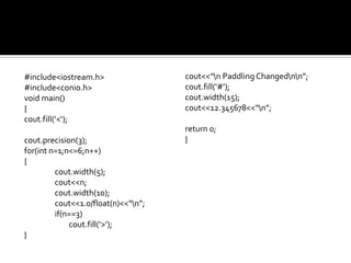 #include<iostream.h>                 cout<<“n Paddling Changednn”;
#include<conio.h>                    cout.fill(‘#’);
void main()                          cout.width(15);
{                                    cout<<12.345678<<“n”;
cout.fill(‘<‘);
                                     return 0;
cout.precision(3);                   }
for(int n=1;n<=6;n++)
{
         cout.width(5);
         cout<<n;
         cout.width(10);
         cout<<1.0/float(n)<<“n”;
         if(n==3)
             cout.fill(‘>’);
}
 