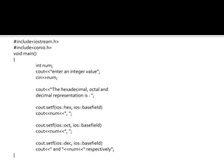 #include<iostream.h>
#include<conio.h>
void main()
{
           int num;
           cout<<“enter an integer value”;
           cin>>num;

          cout<<“The hexadecimal, octal and
          decimal representation is : ”;

          cout.setf(ios::hex, ios::basefield)
          cout<<num<<“, “;

          cout.setf(ios::oct, ios::basefield)
          cout<<num<<“, “;

          cout.setf(ios::dec, ios::basefield)
          cout<<“ and “<<num<<“ respectively”;
}
 