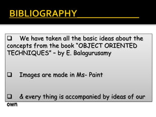  We have taken all the basic ideas about the
concepts from the book “OBJECT ORIENTED
TECHNIQUES” – by E. Balagurusamy


   Images are made in Ms- Paint


 & every thing is accompanied by ideas of our
own
 