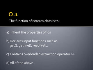 The function of istream class is to :


a) inherit the properties of ios

b) Declares input functions such as
   get(), getline(), read() etc.

c) Contains overloaded extraction operator >>

d) All of the above
 