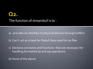 The function of streambuf is to :


a) provides an interface to physical devices through buffers

b) Can’t act as a base for filebuf class used for ios files

c) Declares constants and functions that are necessary for
   handling formatted i/p and o/p operations

d) None of the above
 