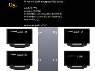 What will be the output of following :

             cout.fill(‘*’);
             cout.precision(3);
             cout.setf(ios::internal, ios::adjustfield);
             cout.setf(ios::scientific, ios::floatfield);
             cout.width(15);

             cout<<-12.34567<<“n”;

-******1.235e+01               (.A            B.)           -*****1.235e+01




-*****.1235e+02
                                                            -*********1.236
                               (.C            D.)
 