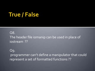 Q8.
The header file iomanip can be used in place of
iostream ??

Q9.
 programmer can’t define a manipulator that could
represent a set of formatted functions ??
 