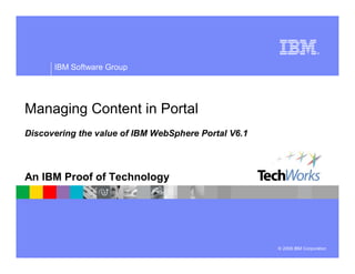 IBM Software Group




Managing Content in Portal
Discovering the value of IBM WebSphere Portal V6.1



An IBM Proof of Technology




                                                     © 2008 IBM Corporation
 
