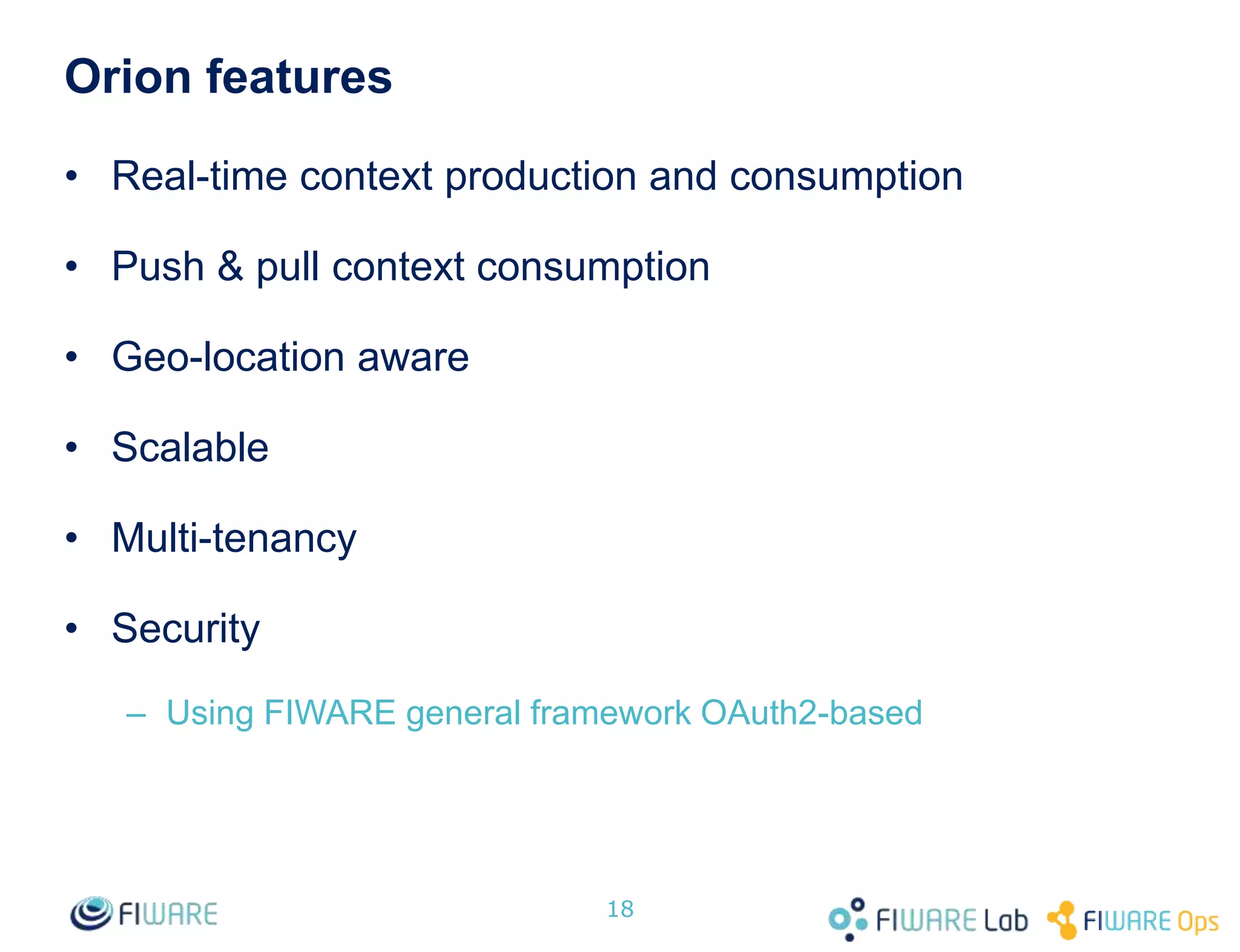Orion features
• Real-time context production and consumption
• Push & pull context consumption
• Geo-location aware
• Scalable
• Multi-tenancy
• Security
– Using FIWARE general framework OAuth2-based
18
 