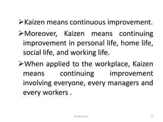 ➢Kaizen means continuous improvement.
➢Moreover, Kaizen means continuing
improvement in personal life, home life,
social life, and working life.
➢When applied to the workplace, Kaizen
means continuing improvement
involving everyone, every managers and
every workers .
10
By Meresa H.
 