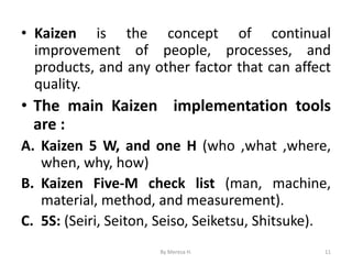 • Kaizen is the concept of continual
improvement of people, processes, and
products, and any other factor that can affect
quality.
• The main Kaizen implementation tools
are :
A. Kaizen 5 W, and one H (who ,what ,where,
when, why, how)
B. Kaizen Five-M check list (man, machine,
material, method, and measurement).
C. 5S: (Seiri, Seiton, Seiso, Seiketsu, Shitsuke).
11
By Meresa H.
 