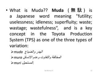• What is Muda?? Muda ( 無 駄 ) is
a Japanese word meaning "futility;
uselessness; idleness; superfluity; waste;
wastage; wastefulness“, and is a key
concept in the Toyota Production
System (TPS) as one of the three types of
variation:
➢muda ‫الهدر‬
‫والضياع‬
➢mura ‫المخالفة‬
‫والتفاوت‬
‫وعدم‬
‫االتساق‬
➢muri ‫المستحيل‬.
13
By Meresa H.
 