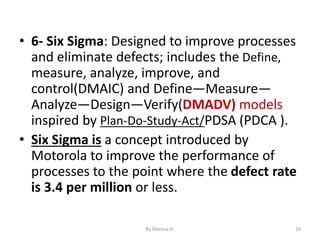 • 6- Six Sigma: Designed to improve processes
and eliminate defects; includes the Define,
measure, analyze, improve, and
control(DMAIC) and Define—Measure—
Analyze—Design—Verify(DMADV) models
inspired by Plan-Do-Study-Act/PDSA (PDCA ).
• Six Sigma is a concept introduced by
Motorola to improve the performance of
processes to the point where the defect rate
is 3.4 per million or less.
16
By Meresa H.
 