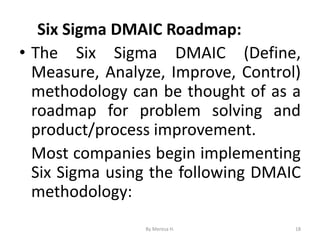 Six Sigma DMAIC Roadmap:
• The Six Sigma DMAIC (Define,
Measure, Analyze, Improve, Control)
methodology can be thought of as a
roadmap for problem solving and
product/process improvement.
Most companies begin implementing
Six Sigma using the following DMAIC
methodology:
18
By Meresa H.
 