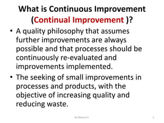 What is Continuous Improvement
(Continual Improvement )?
• A quality philosophy that assumes
further improvements are always
possible and that processes should be
continuously re-evaluated and
improvements implemented.
• The seeking of small improvements in
processes and products, with the
objective of increasing quality and
reducing waste.
2
By Meresa H.
 
