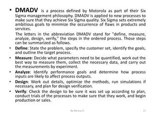• DMADV is a process defined by Motorola as part of their Six
Sigma management philosophy. DMADV is applied to new processes to
make sure that they achieve Six Sigma quality. Six Sigma sets extremely
ambitious goals to minimize the occurrence of flaws in products and
services.
The letters in the abbreviation DMADV stand for "define, measure,
analyze, design, verify," the steps in the ordered process. Those steps
can be summarized as follows.
• Define: State the problem, specify the customer set, identify the goals,
and outline the target process.
• Measure: Decide what parameters need to be quantified, work out the
best way to measure them, collect the necessary data, and carry out
the measurements by experiment.
• Analyze: Identify performance goals and determine how process
inputs are likely to affect process outputs.
• Design: Work out details, optimize the methods, run simulations if
necessary, and plan for design verification.
• Verify: Check the design to be sure it was set up according to plan,
conduct trials of the processes to make sure that they work, and begin
production or sales.
21
By Meresa H.
 