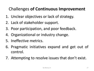 Challenges of Continuous Improvement
1. Unclear objectives or lack of strategy.
2. Lack of stakeholder support.
3. Poor participation, and poor feedback.
4. Organizational or industry change.
5. Ineffective metrics.
6. Pragmatic initiatives expand and get out of
control.
7. Attempting to resolve issues that don’t exist.
27
By Meresa H.
 