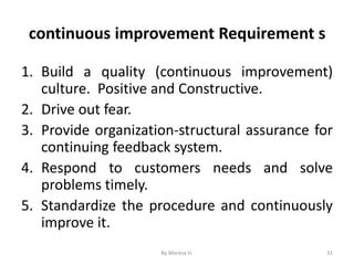 continuous improvement Requirement s
1. Build a quality (continuous improvement)
culture. Positive and Constructive.
2. Drive out fear.
3. Provide organization-structural assurance for
continuing feedback system.
4. Respond to customers needs and solve
problems timely.
5. Standardize the procedure and continuously
improve it.
31
By Meresa H.
 