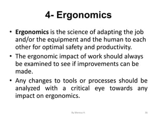 4- Ergonomics
• Ergonomics is the science of adapting the job
and/or the equipment and the human to each
other for optimal safety and productivity.
• The ergonomic impact of work should always
be examined to see if improvements can be
made.
• Any changes to tools or processes should be
analyzed with a critical eye towards any
impact on ergonomics.
36
By Meresa H.
 