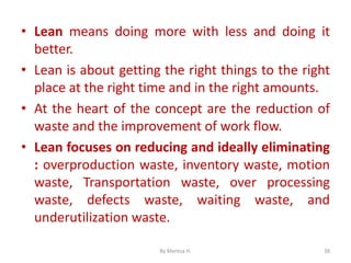 • Lean means doing more with less and doing it
better.
• Lean is about getting the right things to the right
place at the right time and in the right amounts.
• At the heart of the concept are the reduction of
waste and the improvement of work flow.
• Lean focuses on reducing and ideally eliminating
: overproduction waste, inventory waste, motion
waste, Transportation waste, over processing
waste, defects waste, waiting waste, and
underutilization waste.
38
By Meresa H.
 