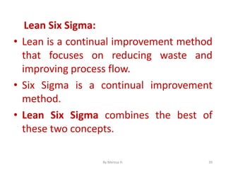 Lean Six Sigma:
• Lean is a continual improvement method
that focuses on reducing waste and
improving process flow.
• Six Sigma is a continual improvement
method.
• Lean Six Sigma combines the best of
these two concepts.
39
By Meresa H.
 