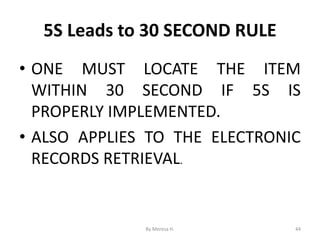 5S Leads to 30 SECOND RULE
• ONE MUST LOCATE THE ITEM
WITHIN 30 SECOND IF 5S IS
PROPERLY IMPLEMENTED.
• ALSO APPLIES TO THE ELECTRONIC
RECORDS RETRIEVAL.
44
By Meresa H.
 