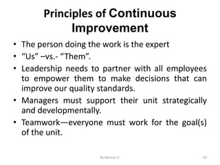 Principles of Continuous
Improvement
• The person doing the work is the expert
• “Us” –vs.- “Them”.
• Leadership needs to partner with all employees
to empower them to make decisions that can
improve our quality standards.
• Managers must support their unit strategically
and developmentally.
• Teamwork—everyone must work for the goal(s)
of the unit.
45
By Meresa H.
 