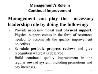 Management’s Role in
Continual Improvement
Management can play the necessary
leadership role by doing the following:
5
1. Provide necessary moral and physical support.
Physical support comes in the form of resources
needed to accomplish the quality improvement
objectives.
2. Schedule periodic progress reviews and give
recognition where it is deserved.
3. Build continual quality improvement in the
regular reward system, including promotions and
pay increases.
By Meresa H.
 