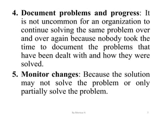 4. Document problems and progress: It
is not uncommon for an organization to
continue solving the same problem over
and over again because nobody took the
time to document the problems that
have been dealt with and how they were
solved.
5. Monitor changes: Because the solution
may not solve the problem or only
partially solve the problem.
7
By Meresa H.
 