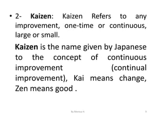 • 2- Kaizen: Kaizen Refers to any
improvement, one-time or continuous,
large or small.
Kaizen is the name given by Japanese
to the concept of continuous
improvement (continual
improvement), Kai means change,
Zen means good .
9
By Meresa H.
 