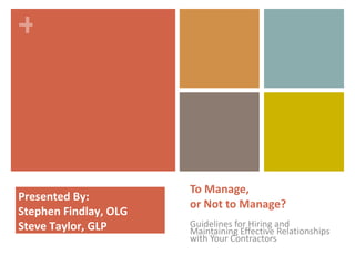 To Manage, or Not to Manage? Guidelines for Hiring and Maintaining Effective Relationships with Your Contractors Presented By: Stephen Findlay, OLG Steve Taylor, GLP 