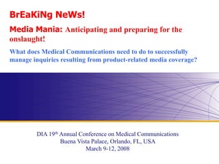 www.diahome.org
BrEaKiNg NeWs!
Media Mania: Anticipating and preparing for the
onslaught!
What does Medical Communications need to do to successfully
manage inquiries resulting from product-related media coverage?
DIA 19th Annual Conference on Medical Communications
Buena Vista Palace, Orlando, FL, USA
March 9-12, 2008
 