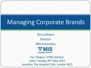 Managing Corporate Brands
               Gerry Brown
                 Director
              MIS Associates



           For: Diageo / VYRE Seminar
          Date: Tuesday 29th May 2012
    Location: The Hospital Club, London WC2
 