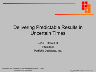 Delivering Predictable Results in
Uncertain Times
John I. Howell III
President
Portfolio Decisions, Inc.

Conquering New Frontiers in Oil and Gas Exploration March 1-2 2007
Amsterdam, The Netherlands

Copyright 2007, Portfolio Decisions,Inc.

 