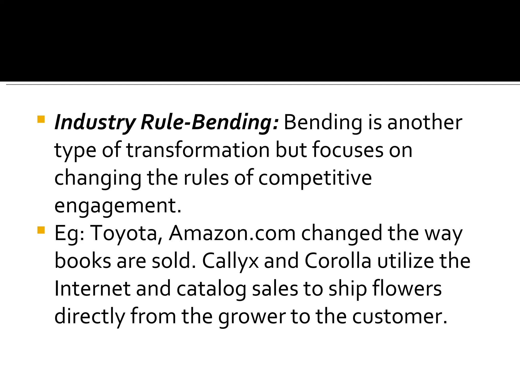 Industry Rule-Bending:  Bending is another type of transformation but focuses on changing the rules of competitive engagement. Eg: Toyota, Amazon.com changed the way books are sold. Callyx and Corolla utilize the Internet and catalog sales to ship flowers directly from the grower to the customer.  
