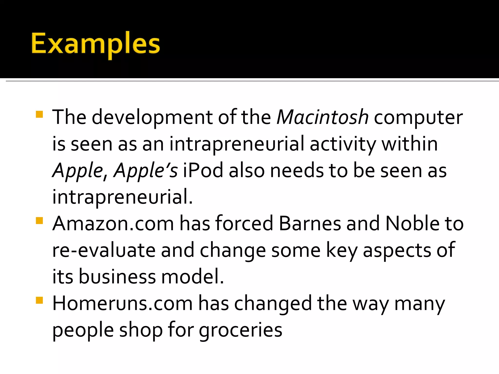 The development of the  Macintosh  computer is seen as an intrapreneurial activity within  Apple ,  Apple’s  iPod also needs to be seen as intrapreneurial.  Amazon.com has forced Barnes and Noble to re-evaluate and change some key aspects of its business model.  Homeruns.com has changed the way many people shop for groceries 
