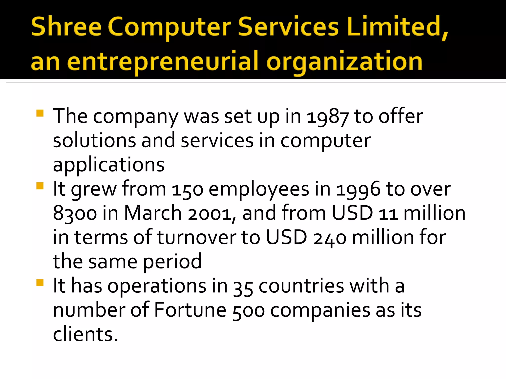 The company was set up in 1987 to offer solutions and services in computer applications It grew from 150 employees in 1996 to over 8300 in March 2001, and from USD 11 million in terms of turnover to USD 240 million for the same period It has operations in 35 countries with a number of Fortune 500 companies as its clients. 