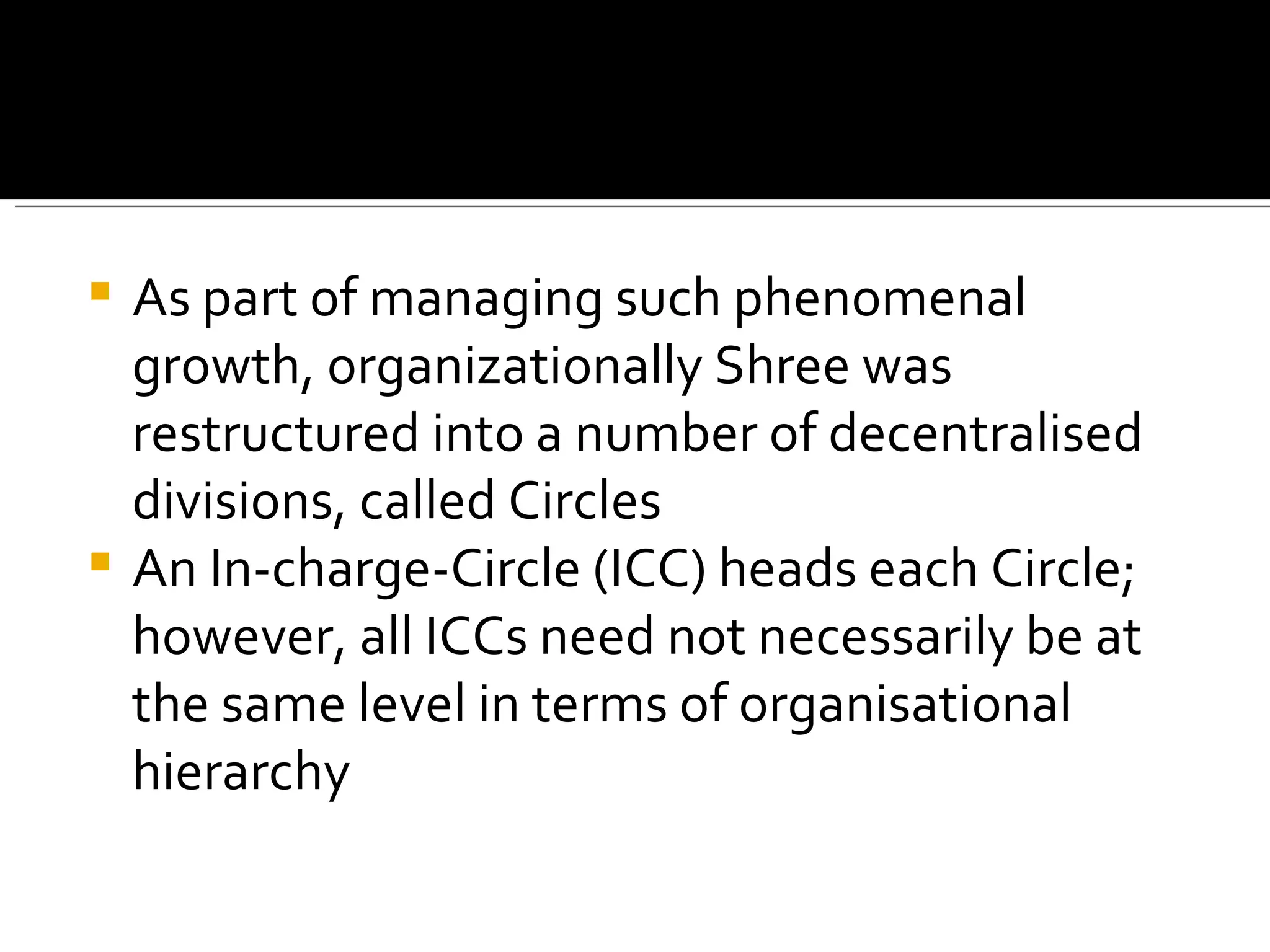 As part of managing such phenomenal growth, organizationally Shree was restructured into a number of decentralised divisions, called Circles An In-charge-Circle (ICC) heads each Circle; however, all ICCs need not necessarily be at the same level in terms of organisational hierarchy 