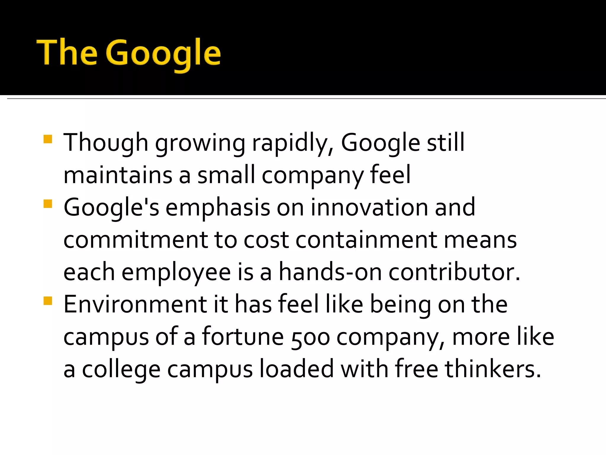 Though growing rapidly, Google still maintains a small company feel Google's emphasis on innovation and commitment to cost containment means each employee is a hands-on contributor. Environment it has feel like being on the campus of a fortune 500 company, more like a college campus loaded with free thinkers. 