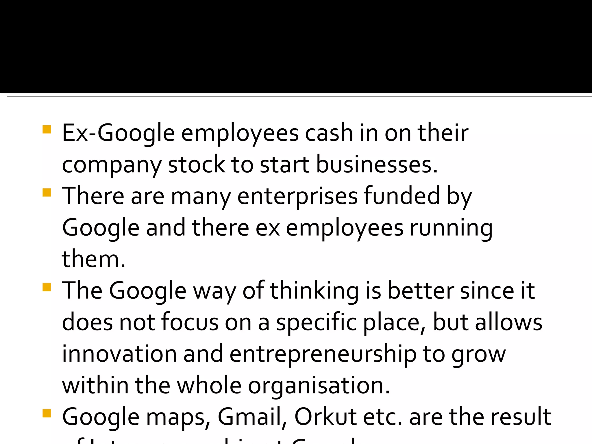Ex-Google employees cash in on their company stock to start businesses. There are many enterprises funded by Google and there ex employees running them. The Google way of thinking is better since it does not focus on a specific place, but allows innovation and entrepreneurship to grow within the whole organisation. Google maps, Gmail, Orkut etc. are the result of Intreprenurship at Google 