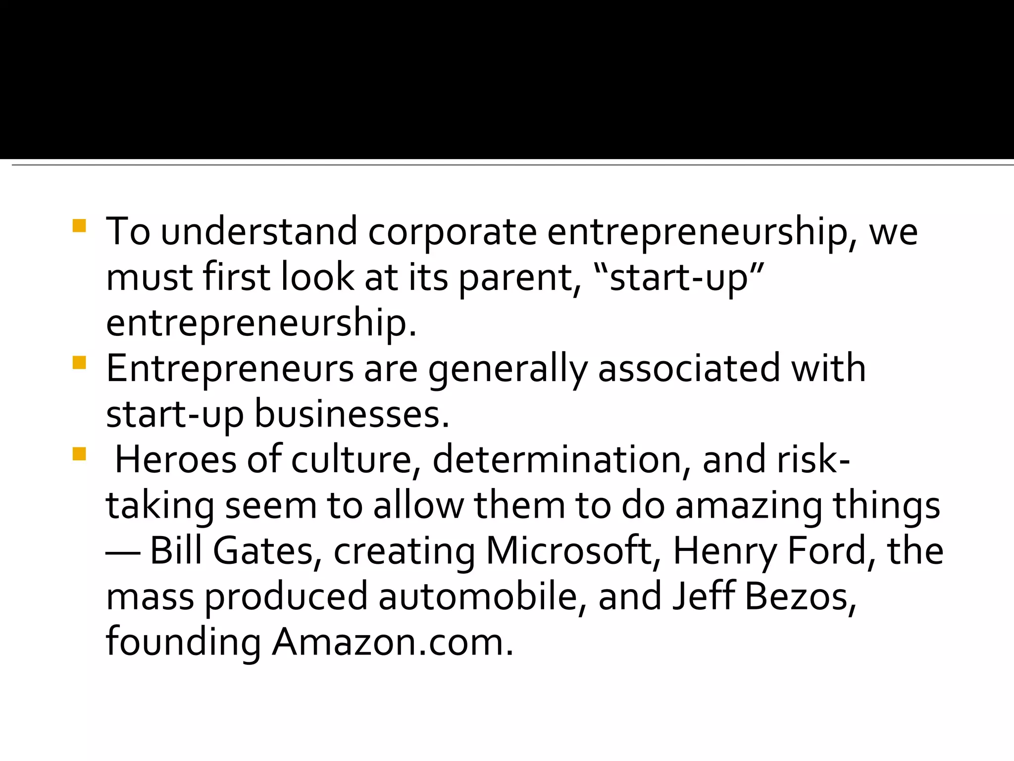 To understand corporate entrepreneurship, we must first look at its parent, “start-up” entrepreneurship.  Entrepreneurs are generally associated with start-up businesses. Heroes of culture, determination, and risk-taking seem to allow them to do amazing things — Bill Gates, creating Microsoft, Henry Ford, the mass produced automobile, and Jeff Bezos, founding Amazon.com. 
