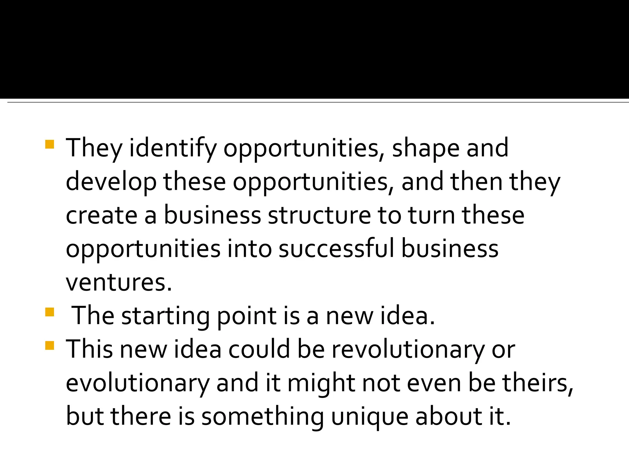 They identify opportunities, shape and develop these opportunities, and then they create a business structure to turn these opportunities into successful business ventures. The starting point is a new idea. This new idea could be revolutionary or evolutionary and it might not even be theirs, but there is something unique about it. 